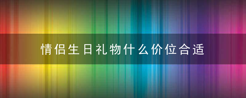 情侣生日礼物什么价位合适 情侣生日礼物哪种价位合适